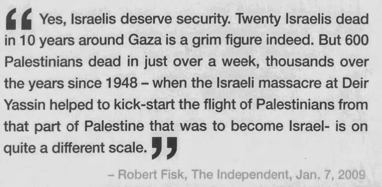 Yes, Israelis deserve security. Twenty Israelis dead in 10 years around Gaza is a grim figure indeed. But 600 Palestinians dead in just over a week, thousands over the years since 1948 - when the Israeli massacre at Deir Yassin helped to kick-start the flight of Palestinians from that part of Palestine that was to become Israel - is on quite a different scale. — Calgary Herald, 17 January 2009
