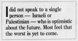 I did not speak to a single person - Israeli or Palestinian - who is optimistic about the future. Most feel that the worst is yet to come. &mdash; Detroit Free Press, 21 June 1988