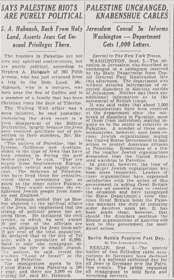 SAYS PALESTINE RIOTS PALESTINE UNCHANGED, S. A. Haboush, Back From Holy Jernsalem Consul So Informs Gets 1,000 Letters. &mdash; The New York Times, 4 September 1929