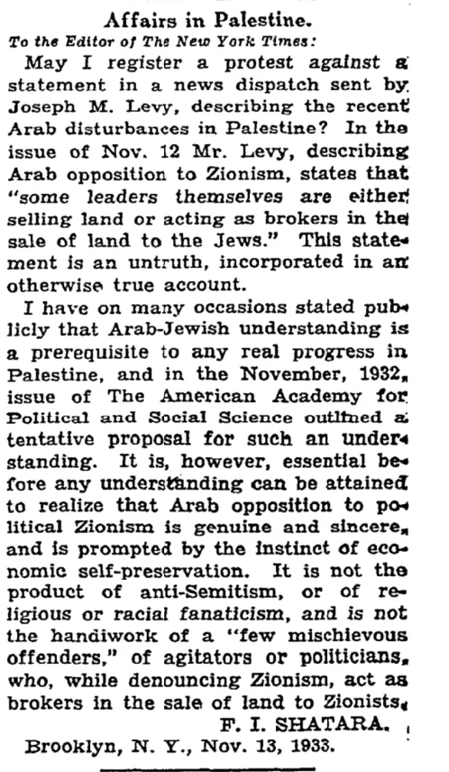 Affairs in Palestine. May I register a protest against a statement in a news dispatch sent by. Joseph M. Levy, describing the recent issue of Nov. 12 Mr. Levy, describing Arab opposition to Zionism, states that "some leaders themselves are either selling land or acting as brokers in the sale of land to the Jews." This state- ment is an untruth, incorporated in an I have on many occasions stated pub- &mdash; The New York Times, 15 November 1933